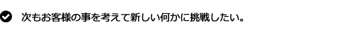 次もお客様の事を考えて新しい何かに挑戦したい。